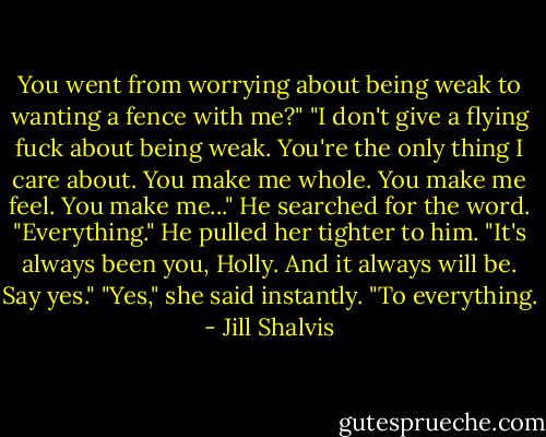 You went from worrying about being weak to wanting a fence with me?"<br />"I don't give a flying fuck about being weak. You're the only thing I care about. You make me whole. You make me feel. You make me..." He searched for the word. "Everything." He pulled her tighter to him. "It's always been you, Holly. And it always will be. Say yes."<br />"Yes," she said instantly. "To everything. - Jill Shalvis