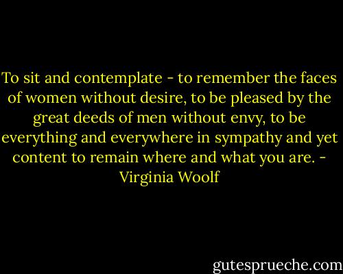 To sit and contemplate - to remember the faces of women without desire, to be pleased by the great deeds of men without envy, to be everything and everywhere in sympathy and yet content to remain where and what you are. - Virginia Woolf