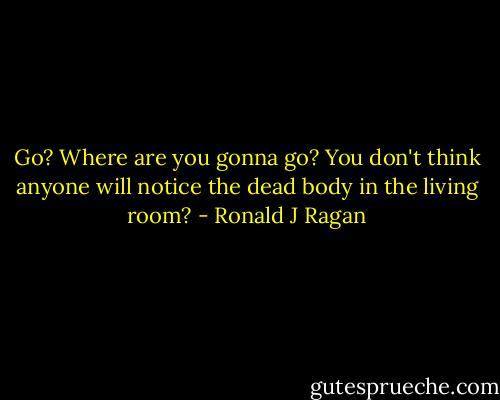 Go? Where are you gonna go? You don't think anyone will notice the dead body in the living room? - Ronald J Ragan