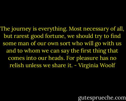 The journey is everything. Most necessary of all, but rarest good fortune, we should try to find some man of our own sort who will go with us and to whom we can say the first thing that comes into our heads. For pleasure has no relish unless we share it. - Virginia Woolf