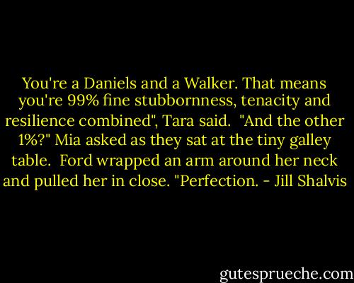 You're a Daniels and a Walker. That means you're 99% fine stubbornness, tenacity and resilience combined", Tara said.<br /><br />"And the other 1%?" Mia asked as they sat at the tiny galley table.<br /><br />Ford wrapped an arm around her neck and pulled her in close. "Perfection. - Jill Shalvis