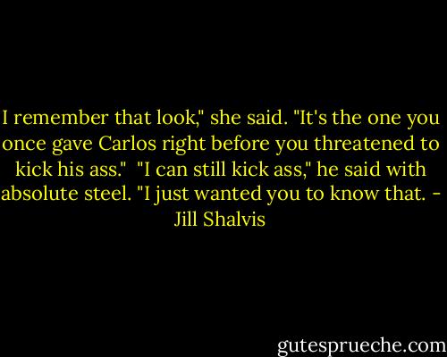 I remember that look," she said. "It's the one you once gave Carlos right before you threatened to kick his ass."<br /><br />"I can still kick ass," he said with absolute steel. "I just wanted you to know that. - Jill Shalvis