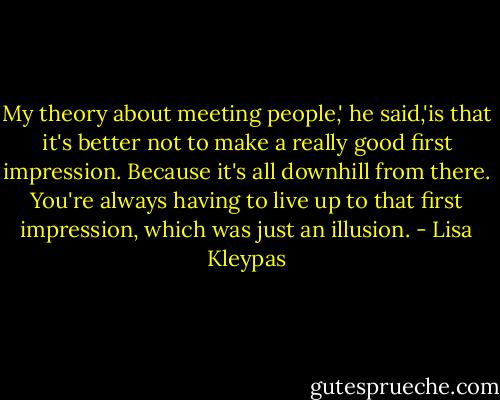 My theory about meeting people,' he said,'is that it's better not to make a really good first impression. Because it's all downhill from there. You're always having to live up to that first impression, which was just an illusion. - Lisa Kleypas