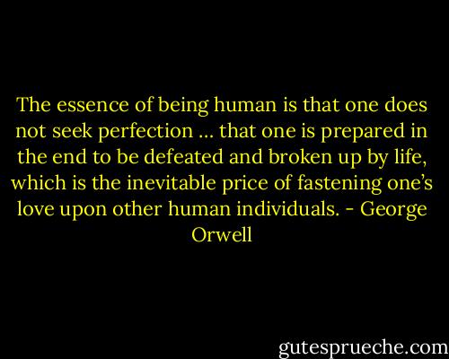 The essence of being human is that one does not seek perfection … that one is prepared in the end to be defeated and broken up by life, which is the inevitable price of fastening one’s love upon other human individuals. - George Orwell