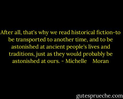 After all, that's why we read historical fiction-to be transported to another time, and to be astonished at ancient people's lives and traditions, just as they would probably be astonished at ours. - Michelle    Moran