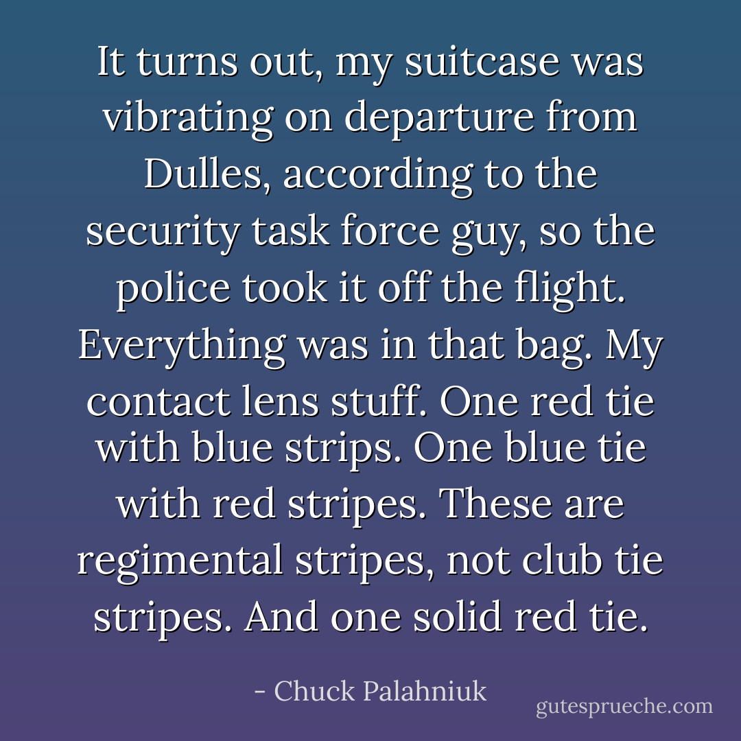 It turns out, my suitcase was vibrating on departure from Dulles, according to the security task force guy, so the police took it off the flight. Everything was in that bag. My contact lens stuff. One red tie with blue strips. One blue tie with red stripes. These are regimental stripes, not club tie stripes. And one solid red tie. - Chuck Palahniuk