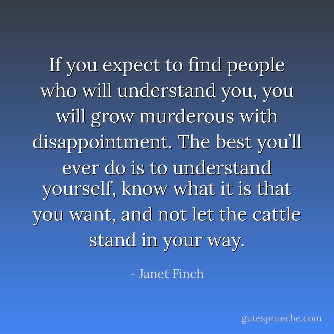 If you expect to find people who will understand you, you will grow murderous with disappointment. The best you’ll ever do is to understand yourself, know what it is that you want, and not let the cattle stand in your way. - Janet Finch