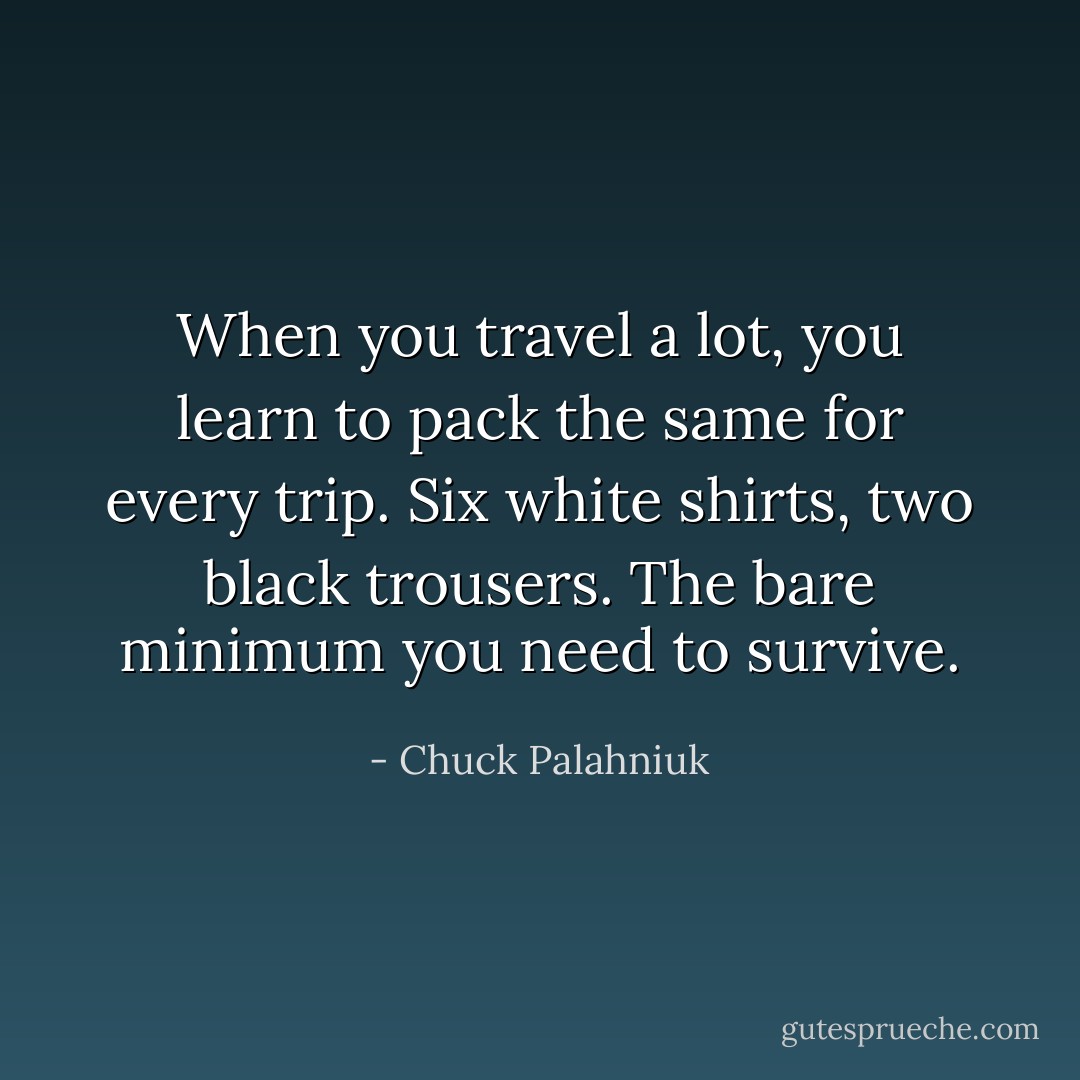 When you travel a lot, you learn to pack the same for every trip. Six white shirts, two black trousers. The bare minimum you need to survive. - Chuck Palahniuk