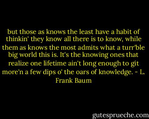 but those as knows the least have a habit of thinkin' they know all there is to know, while them as knows the most admits what a turr'ble big world this is. It's the knowing ones that realize one lifetime ain't long enough to git more'n a few dips o' the oars of knowledge. - L. Frank Baum
