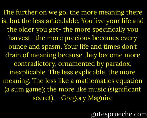 The further on we go, the more meaning there is, but the less articulable. You live your life and the older you get- the more specifically you harvest- the more precious becomes every ounce and spasm. Your life and times don’t drain of meaning because they become more contradictory, ornamented by paradox, inexplicable. The less explicable, the more meaning. The less like a mathematics equation (a sum game); the more like music (significant secret). - Gregory Maguire