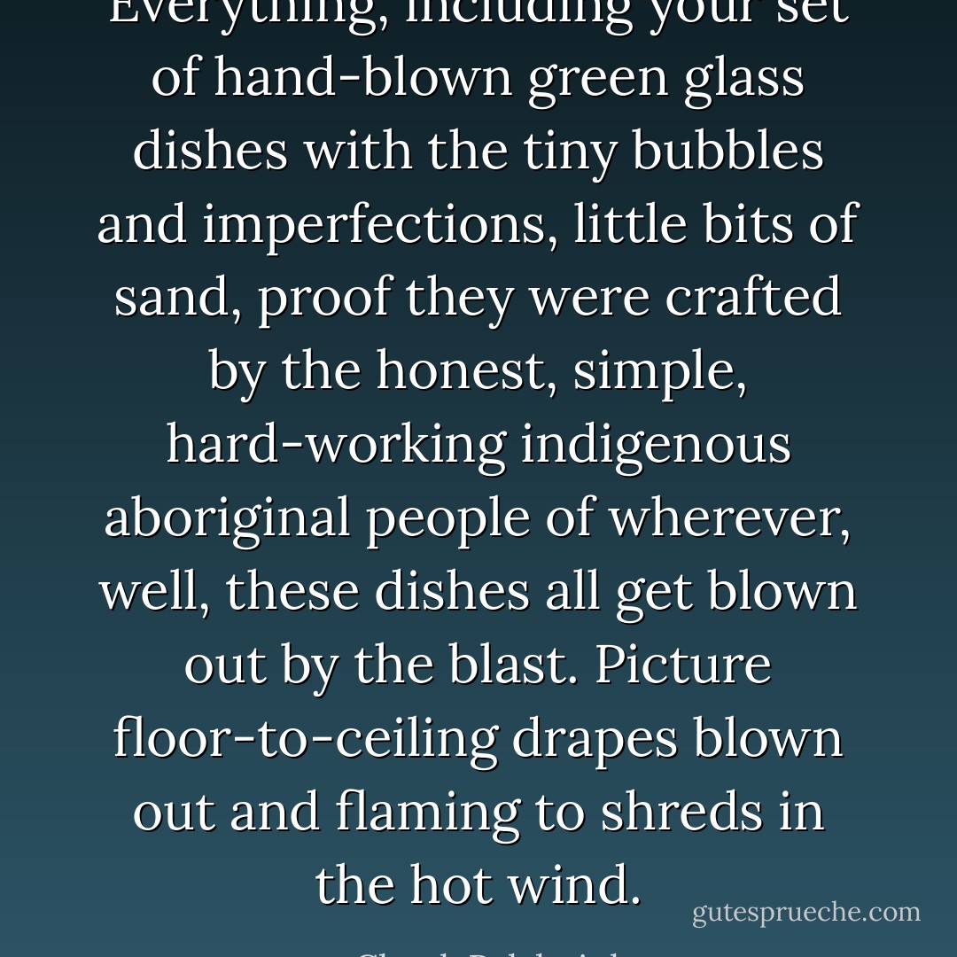 Everything, including your set of hand-blown green glass dishes with the tiny bubbles and imperfections, little bits of sand, proof they were crafted by the honest, simple, hard-working indigenous aboriginal people of wherever, well, these dishes all get blown out by the blast. Picture floor-to-ceiling drapes blown out and flaming to shreds in the hot wind. - Chuck Palahniuk