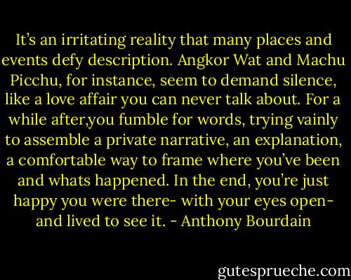 It’s an irritating reality that many places and events defy description. Angkor Wat and Machu Picchu, for instance, seem to demand silence, like a love affair you can never talk about. For a while after,you fumble for words, trying vainly to assemble a private narrative, an explanation, a comfortable way to frame where you’ve been and whats happened. In the end, you’re just happy you were there- with your eyes open- and lived to see it. - Anthony Bourdain