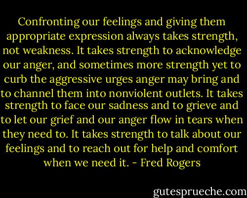 Confronting our feelings and giving them appropriate expression always takes strength, not weakness. It takes strength to acknowledge our anger, and sometimes more strength yet to curb the aggressive urges anger may bring and to channel them into nonviolent outlets. It takes strength to face our sadness and to grieve and to let our grief and our anger flow in tears when they need to. It takes strength to talk about our feelings and to reach out for help and comfort when we need it. - Fred Rogers