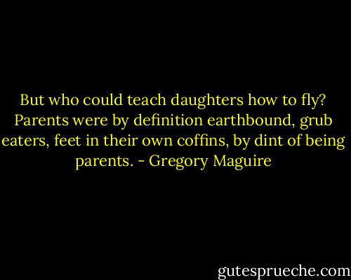 But who could teach daughters how to fly? Parents were by definition earthbound, grub eaters, feet in their own coffins, by dint of being parents. - Gregory Maguire