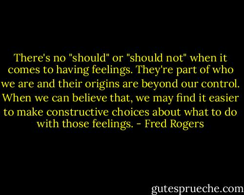 There's no "should" or "should not" when it comes to having feelings. They're part of who we are and their origins are beyond our control. When we can believe that, we may find it easier to make constructive choices about what to do with those feelings. - Fred Rogers
