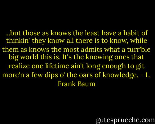 ...but those as knows the least have a habit of thinkin' they know all there is to know, while them as knows the most admits what a turr'ble big world this is. It's the knowing ones that realize one lifetime ain't long enough to git more'n a few dips o' the oars of knowledge. - L. Frank Baum