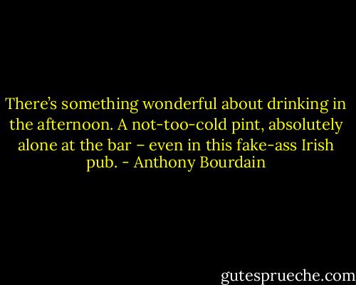 There’s something wonderful about drinking in the afternoon. A not-too-cold pint, absolutely alone at the bar – even in this fake-ass Irish pub. - Anthony Bourdain