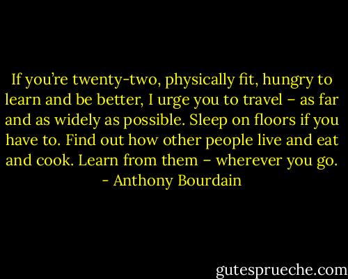 If you’re twenty-two, physically fit, hungry to learn and be better, I urge you to travel – as far and as widely as possible. Sleep on floors if you have to. Find out how other people live and eat and cook. Learn from them – wherever you go. - Anthony Bourdain