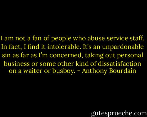 I am not a fan of people who abuse service staff. In fact, I find it intolerable. It’s an unpardonable sin as far as I’m concerned, taking out personal business or some other kind of dissatisfaction on a waiter or busboy. - Anthony Bourdain
