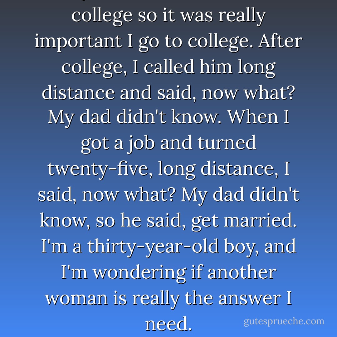 My father never went to college so it was really important I go to college. After college, I called him long distance and said, now what?<br />My dad didn't know.<br />When I got a job and turned twenty-five, long distance, I said, now what? My dad didn't know, so he said, get married.<br />I'm a thirty-year-old boy, and I'm wondering if another woman is really the answer I need. - Chuck Palahniuk