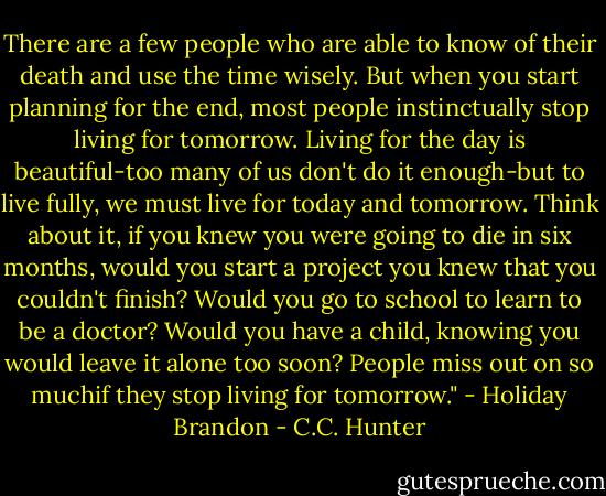 There are a few people who are able to know of their death and use the time wisely. But when you start planning for the end, most people instinctually stop living for tomorrow. Living for the day is beautiful-too many of us don't do it enough-but to live fully, we must live for today and tomorrow. Think about it, if you knew you were going to die in six months, would you start a project you knew that you couldn't finish? Would you go to school to learn to be a doctor? Would you have a child, knowing you would leave it alone too soon? People miss out on so muchif they stop living for tomorrow." - Holiday Brandon - C.C. Hunter