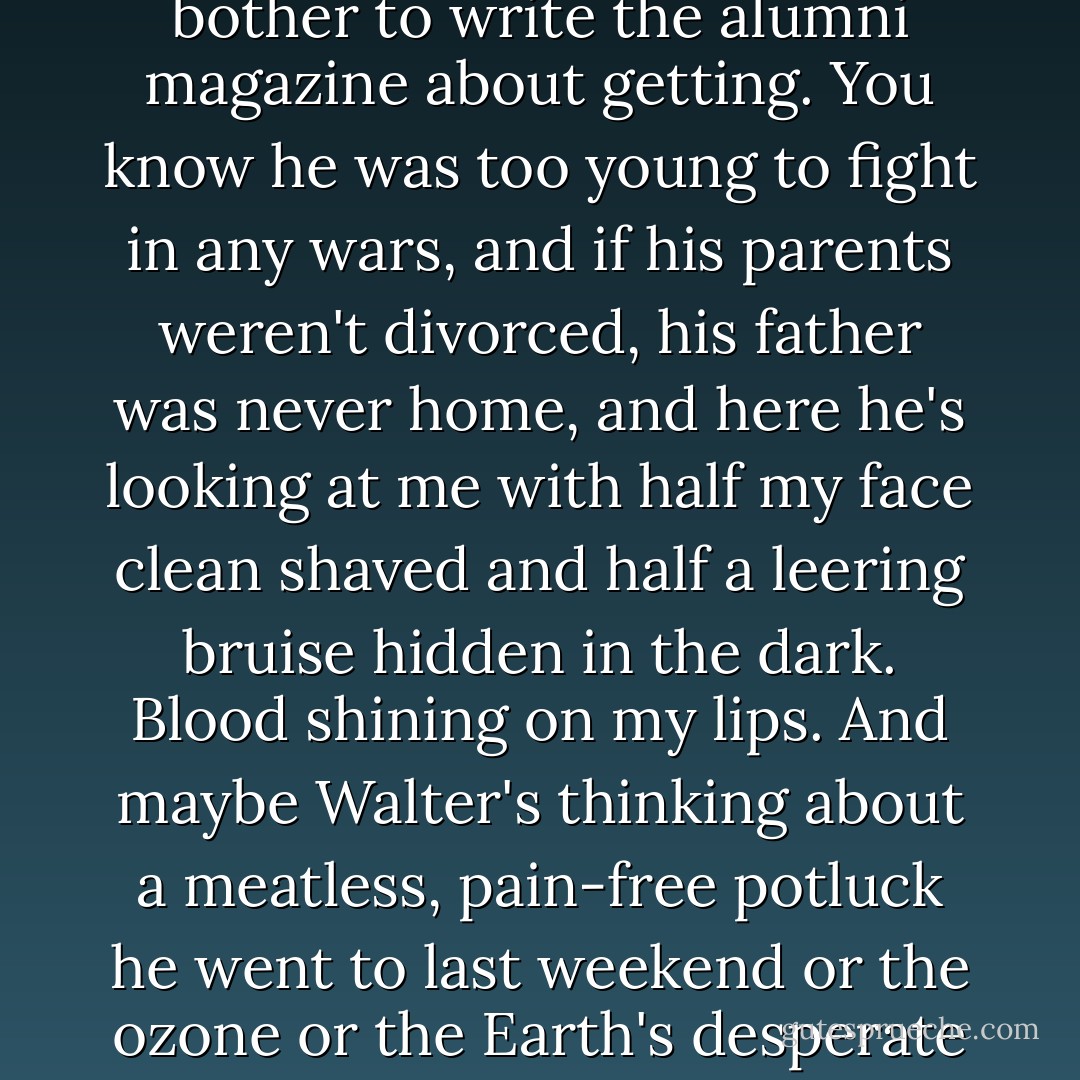 Walter from Microsoft catches my eye. Here's a young guy with perfect teeth and clear skin and the kind of job you bother to write the alumni magazine about getting. You know he was too young to fight in any wars, and if his parents weren't divorced, his father was never home, and here he's looking at me with half my face clean shaved and half a leering bruise hidden in the dark. Blood shining on my lips. And maybe Walter's thinking about a meatless, pain-free potluck he went to last weekend or the ozone or the Earth's desperate need to stop cruel product testing on animals, but probably he's not. - Chuck Palahniuk