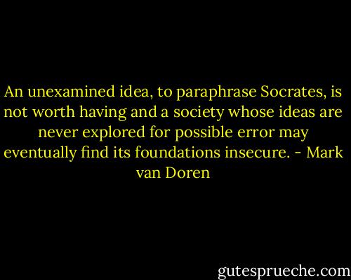 An unexamined idea, to paraphrase Socrates, is not worth having and a society whose ideas are never explored for possible error may eventually find its foundations insecure. - Mark van Doren