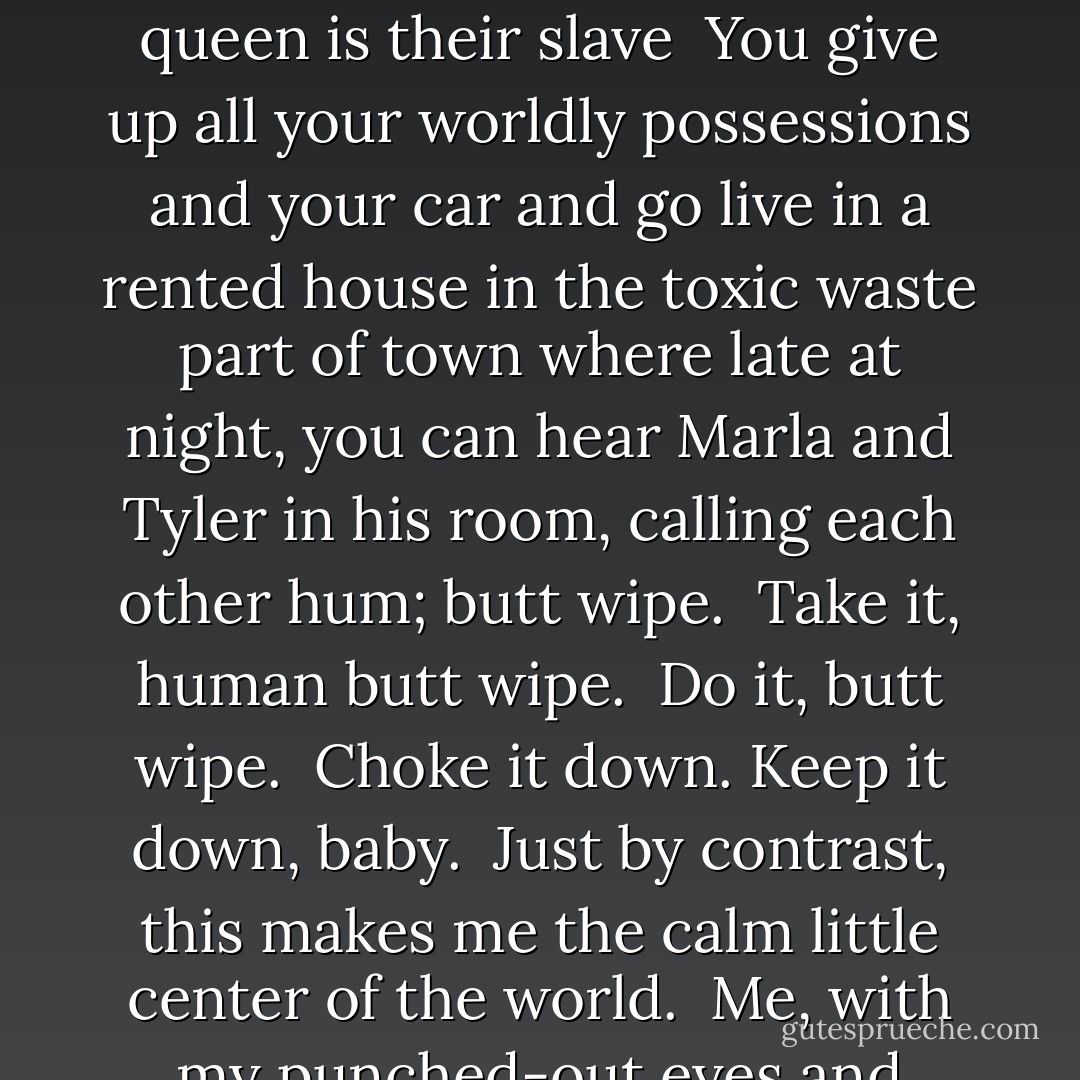 MY BOSS SENDS me home because of all the dried blood on my pants, and I am overjoyed. <br />The hole punched through my cheek doesn’t ever heal. I’m going to work, and my punched-out eye sockets are two swollen-up black bagels around the little piss holes I have left to see through. Until today, it really pissed me off that I’d become this totally centered Zen Master and nobody had noticed. Still, I’m doing the little FAX thing. I write little HAIKU things and FAX them around to everyone. When I pass people in the hall at work, I get totally ZEN right in everyone’s hostile little FACE. <br />Worker bees can leave <br />Even drones can fly away <br />The queen is their slave<br /><br />You give up all your worldly possessions and your car and go live in a rented house in the toxic waste part of town where late at night, you can hear Marla and Tyler in his room, calling each other hum; butt wipe. <br />Take it, human butt wipe. <br />Do it, butt wipe. <br />Choke it down. Keep it down, baby. <br />Just by contrast, this makes me the calm little center of the world. <br />Me, with my punched-out eyes and dried blood in big black crusty stains on my pants, I’m saying HELLO to everybody at work. HELLO! Look at me. HELLO! I am so ZEN. This is BLOOD. This is NOTHING. Hello. Everything is nothing, and it’s so cool to be ENLIGHTENED. Like me. <br />Sigh. <br />Look. Outside the window. A bird. <br />My boss asked if the blood was my blood. <br />The bird flies downwind. I’m writing a little haiku in my head. <br /><br />Without just one nest <br />A bird can call the world home <br />Life is your career <br /><br />I’m counting on my fingers: five, seven, five. The blood, is it mine? Yeah, I say. Some of it. This is a wrong answer. - Chuck Palahniuk