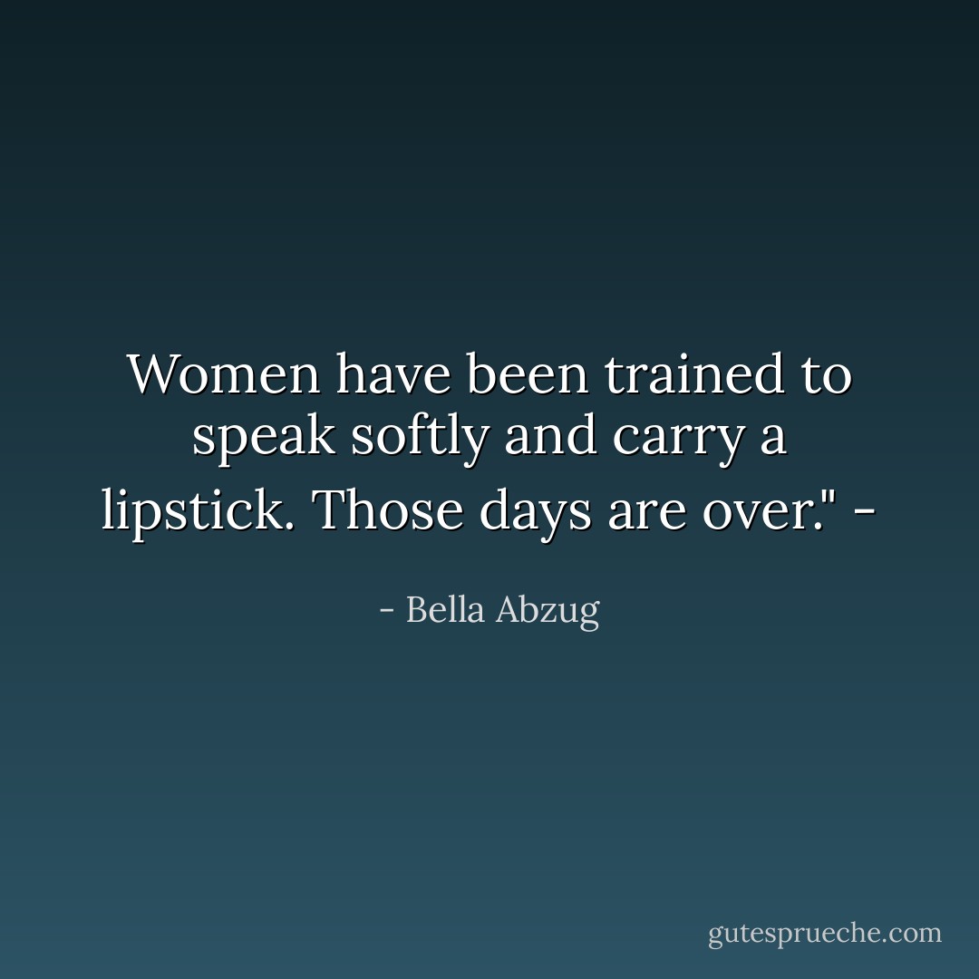 Women have been trained to speak softly and carry a lipstick. Those days are over." - - Bella Abzug