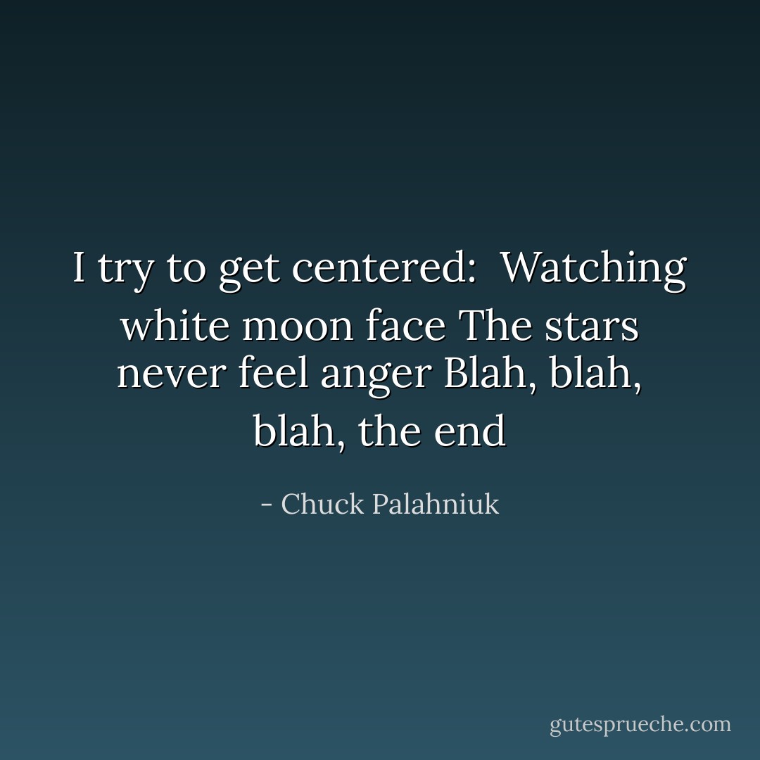 I try to get centered:<br /><br />Watching white moon face<br />The stars never feel anger<br />Blah, blah, blah, the end - Chuck Palahniuk