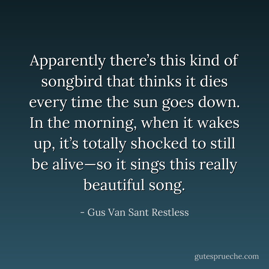 Apparently there’s this kind of songbird that thinks it dies every time the sun goes down. In the morning, when it wakes up, it’s totally shocked to still be alive—so it sings this really beautiful song. - Gus Van Sant Restless