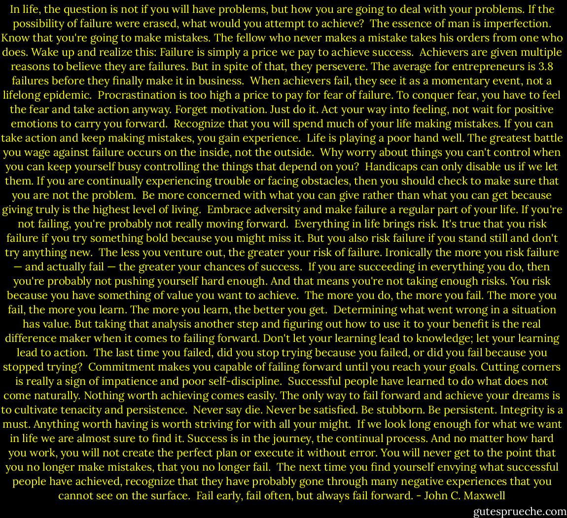 In life, the question is not if you will have problems, but how you are going to deal with your problems. If the possibility of failure were erased, what would you attempt to achieve?<br /><br />The essence of man is imperfection. Know that you're going to make mistakes. The fellow who never makes a mistake takes his orders from one who does. Wake up and realize this: Failure is simply a price we pay to achieve success.<br /><br />Achievers are given multiple reasons to believe they are failures. But in spite of that, they persevere. The average for entrepreneurs is 3.8 failures before they finally make it in business.<br /><br />When achievers fail, they see it as a momentary event, not a lifelong epidemic.<br /><br />Procrastination is too high a price to pay for fear of failure. To conquer fear, you have to feel the fear and take action anyway. Forget motivation. Just do it. Act your way into feeling, not wait for positive emotions to carry you forward.<br /><br />Recognize that you will spend much of your life making mistakes. If you can take action and keep making mistakes, you gain experience.<br /><br />Life is playing a poor hand well. The greatest battle you wage against failure occurs on the inside, not the outside.<br /><br />Why worry about things you can't control when you can keep yourself busy controlling the things that depend on you?<br /><br />Handicaps can only disable us if we let them. If you are continually experiencing trouble or facing obstacles, then you should check to make sure that you are not the problem.<br /><br />Be more concerned with what you can give rather than what you can get because giving truly is the highest level of living.<br /><br />Embrace adversity and make failure a regular part of your life. If you're not failing, you're probably not really moving forward.<br /><br />Everything in life brings risk. It's true that you risk failure if you try something bold because you might miss it. But you also risk failure if you stand still and don't try anything new.<br /><br />The less you venture out, the greater your risk of failure. Ironically the more you risk failure — and actually fail — the greater your chances of success.<br /><br />If you are succeeding in everything you do, then you're probably not pushing yourself hard enough. And that means you're not taking enough risks. You risk because you have something of value you want to achieve.<br /><br />The more you do, the more you fail. The more you fail, the more you learn. The more you learn, the better you get.<br /><br />Determining what went wrong in a situation has value. But taking that analysis another step and figuring out how to use it to your benefit is the real difference maker when it comes to failing forward. Don't let your learning lead to knowledge; let your learning lead to action.<br /><br />The last time you failed, did you stop trying because you failed, or did you fail because you stopped trying?<br /><br />Commitment makes you capable of failing forward until you reach your goals. Cutting corners is really a sign of impatience and poor self-discipline.<br /><br />Successful people have learned to do what does not come naturally. Nothing worth achieving comes easily. The only way to fail forward and achieve your dreams is to cultivate tenacity and persistence.<br /><br />Never say die. Never be satisfied. Be stubborn. Be persistent. Integrity is a must. Anything worth having is worth striving for with all your might.<br /><br />If we look long enough for what we want in life we are almost sure to find it. Success is in the journey, the continual process. And no matter how hard you work, you will not create the perfect plan or execute it without error. You will never get to the point that you no longer make mistakes, that you no longer fail.<br /><br />The next time you find yourself envying what successful people have achieved, recognize that they have probably gone through many negative experiences that you cannot see on the surface.<br /><br />Fail early, fail often, but always fail forward. - John C. Maxwell