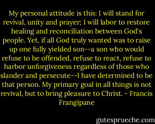 My personal attitude is this: I will stand for revival, unity and prayer; I will labor to restore healing and reconciliation between God's people. Yet, if all God truly wanted was to raise up one fully yielded son--a son who would refuse to be offended, refuse to react, refuse to harbor unforgiveness regardless of those who slander and persecute--I have determined to be that person. My primary goal in all things is not revival, but to bring pleasure to Christ. - Francis Frangipane