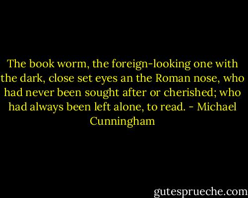 The book worm, the foreign-looking one with the dark, close set eyes an the Roman nose, who had never been sought after or cherished; who had always been left alone, to read. - Michael Cunningham