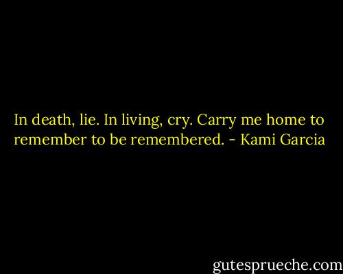 In death, lie. In living, cry. Carry me home to remember to be remembered. - Kami Garcia