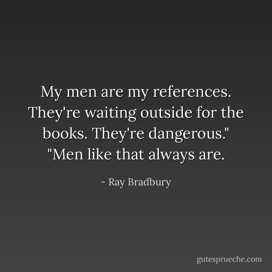 My men are my references. They're waiting outside for the books. They're dangerous."<br />"Men like that always are. - Ray Bradbury