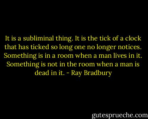 It is a subliminal thing. It is the tick of a clock that has ticked so long one no longer notices. Something is in a room when a man lives in it. Something is not in the room when a man is dead in it. - Ray Bradbury