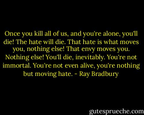 Once you kill all of us, and you're alone, you'll die! The hate will die. That hate is what moves you, nothing else! That envy moves you. Nothing else! You'll die, inevitably. You're not immortal. You're not even alive, you're nothing but moving hate. - Ray Bradbury