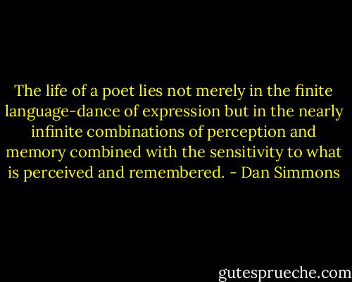 The life of a poet lies not merely in the finite language-dance of expression but in the nearly infinite combinations of perception and memory combined with the sensitivity to what is perceived and remembered. - Dan Simmons
