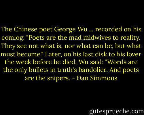 The Chinese poet George Wu ... recorded on his comlog: "Poets are the mad midwives to reality. They see not what is, nor what can be, but what must become." Later, on his last disk to his lover the week before he died, Wu said: "Words are the only bullets in truth's bandolier. And poets are the snipers. - Dan Simmons