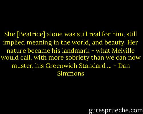 She [Beatrice] alone was still real for him, still implied meaning in the world, and beauty. Her nature became his landmark - what Melville would call, with more sobriety than we can now muster, his Greenwich Standard ... - Dan Simmons