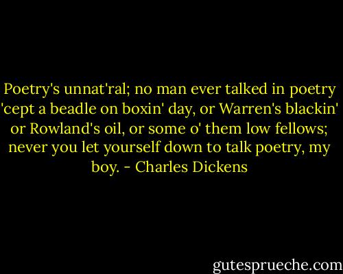 Poetry's unnat'ral; no man ever talked in poetry 'cept a beadle on boxin' day, or Warren's blackin' or Rowland's oil, or some o' them low fellows; never you let yourself down to talk poetry, my boy. - Charles Dickens