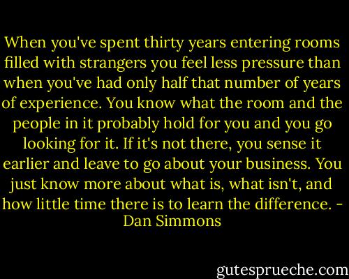 When you've spent thirty years entering rooms filled with strangers you feel less pressure than when you've had only half that number of years of experience. You know what the room and the people in it probably hold for you and you go looking for it. If it's not there, you sense it earlier and leave to go about your business. You just know more about what is, what isn't, and how little time there is to learn the difference. - Dan Simmons