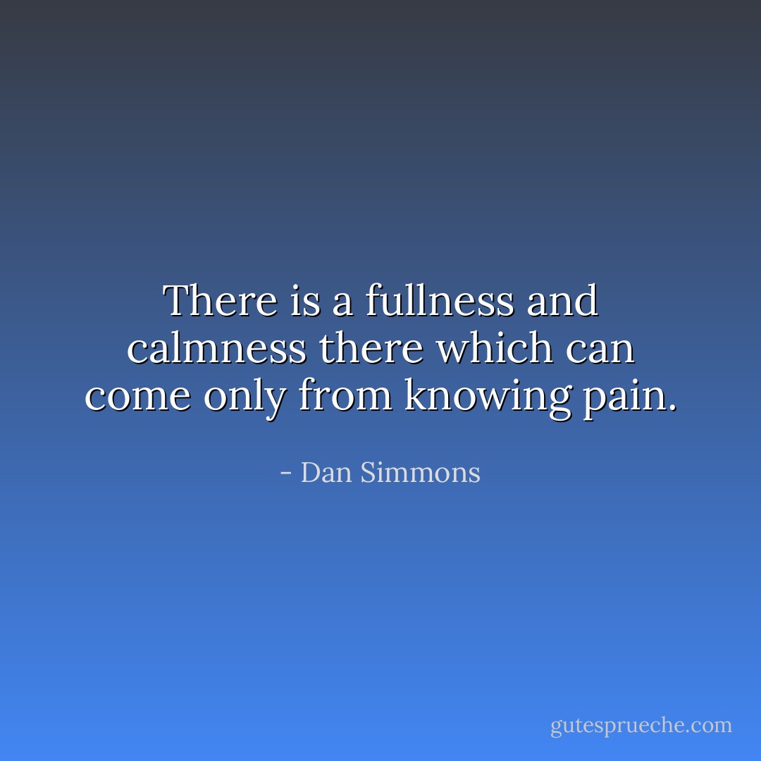 There is a fullness and calmness there which can come only from knowing pain. - Dan Simmons