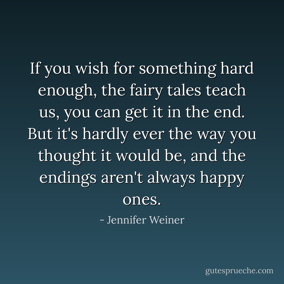 If you wish for something hard enough, the fairy tales teach us, you can get it in the end. But it's hardly ever the way you thought it would be, and the endings aren't always happy ones. - Jennifer Weiner