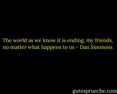 The world as we know it is ending, my friends, no matter what happens to us - Dan Simmons