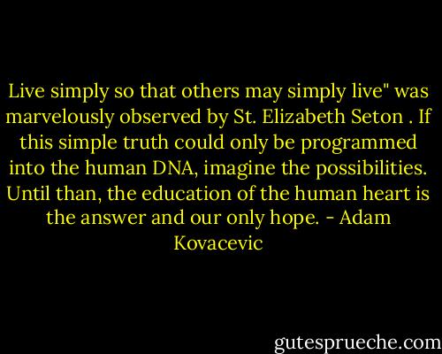 Live simply so that others may simply live" was marvelously observed by St. Elizabeth Seton . If this simple truth could only be programmed into the human DNA, imagine the possibilities. Until than, the education of the human heart is the answer and our only hope. - Adam Kovacevic