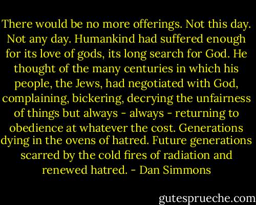There would be no more offerings. Not this day. Not any day. Humankind had suffered enough for its love of gods, its long search for God. He thought of the many centuries in which his people, the Jews, had negotiated with God, complaining, bickering, decrying the unfairness of things but always - always - returning to obedience at whatever the cost. Generations dying in the ovens of hatred. Future generations scarred by the cold fires of radiation and renewed hatred. - Dan Simmons
