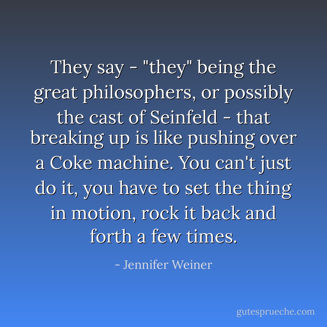 They say - "they" being the great philosophers, or possibly the cast of Seinfeld - that breaking up is like pushing over a Coke machine. You can't just do it, you have to set the thing in motion, rock it back and forth a few times. - Jennifer Weiner