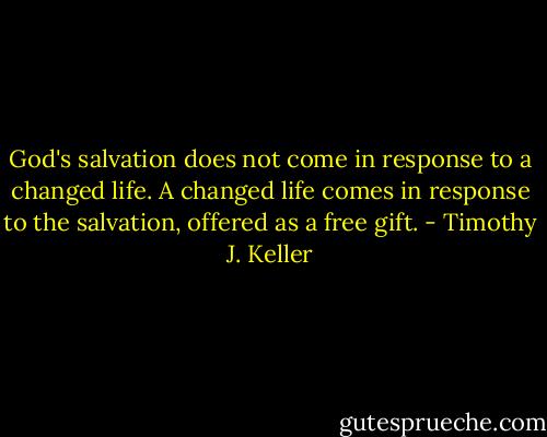 God's salvation does not come in response to a changed life. A changed life comes in response to the salvation, offered as a free gift. - Timothy J. Keller